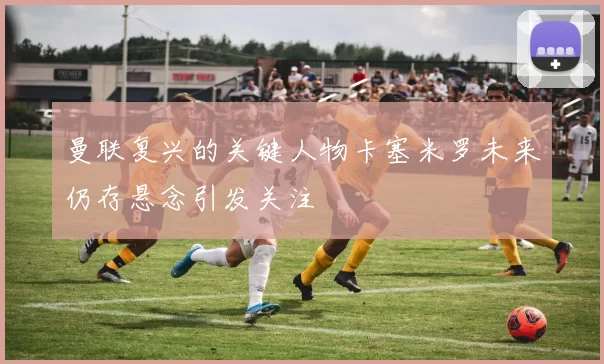 曼联复兴的关键人物卡塞米罗未来仍存悬念引发关注