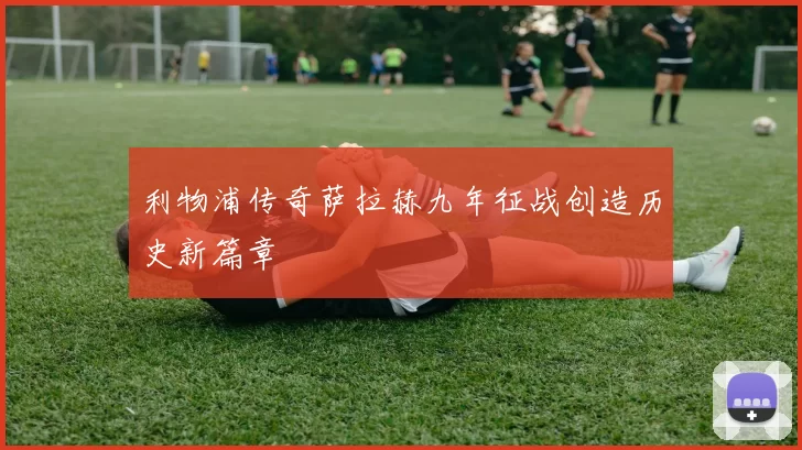 利物浦传奇萨拉赫九年征战创造历史新篇章