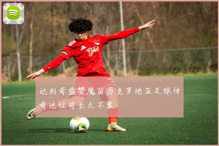 达利奇盛赞魔笛为克罗地亚足球传奇地位将长久不衰