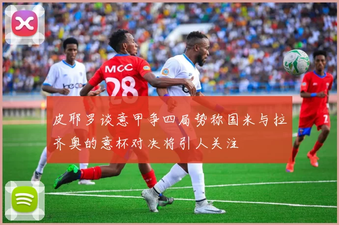 皮耶罗谈意甲争四局势称国米与拉齐奥的意杯对决将引人关注