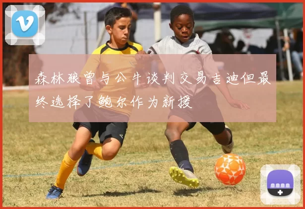 森林狼曾与公牛谈判交易吉迪但最终选择了鲍尔作为新援