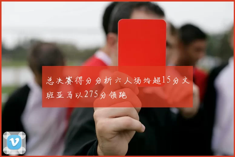 总决赛得分分析六人场均超15分文班亚马以275分领跑
