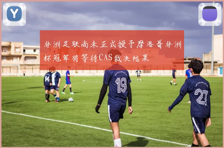 非洲足联尚未正式授予摩洛哥非洲杯冠军将等待CAS裁决结果