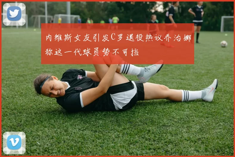 内维斯女友引发C罗退役热议乔治娜称这一代球员势不可挡