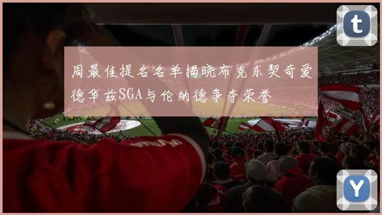 周最佳提名名单揭晓布克东契奇爱德华兹SGA与伦纳德争夺荣誉