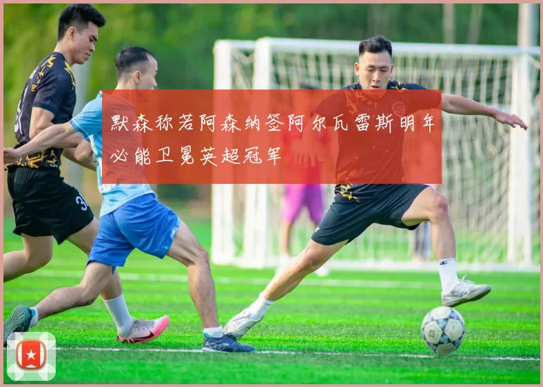 默森称若阿森纳签阿尔瓦雷斯明年必能卫冕英超冠军