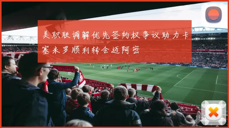 美职联调解优先签约权争议助力卡塞米罗顺利转会迈阿密
