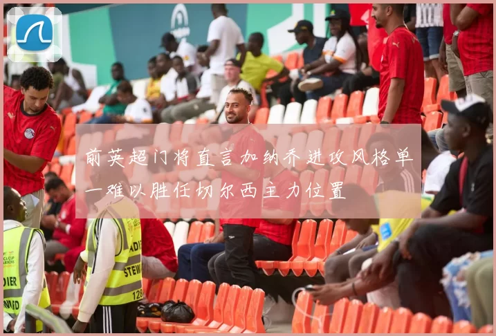 前英超门将直言加纳乔进攻风格单一难以胜任切尔西主力位置