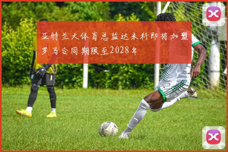 亚特兰大体育总监达米科即将加盟罗马合同期限至2028年