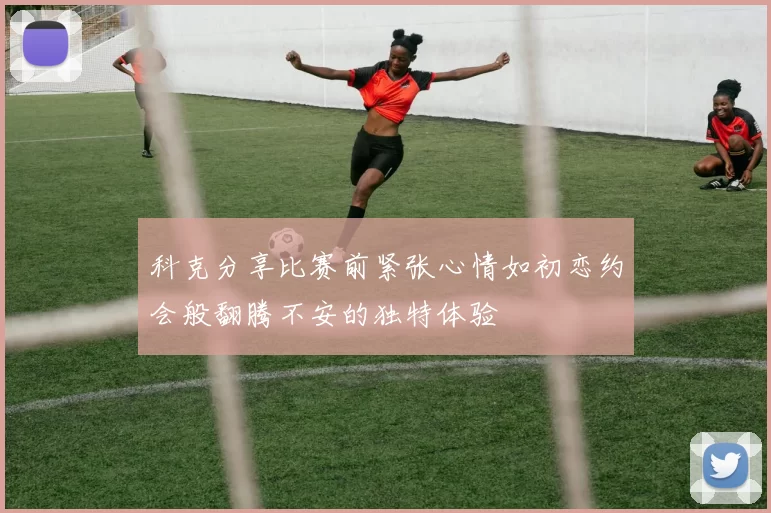 科克分享比赛前紧张心情如初恋约会般翻腾不安的独特体验