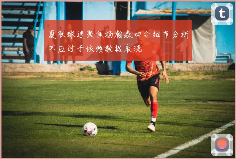 夏联球迷聚焦杨瀚森回合细节分析不应过于依赖数据表现
