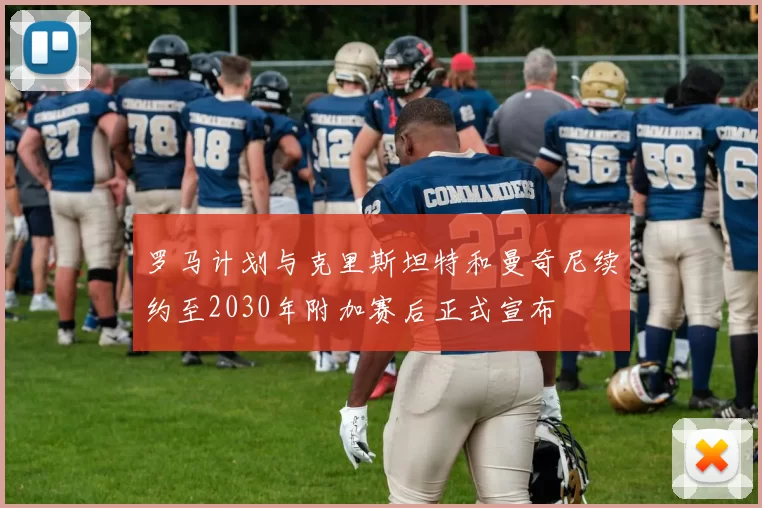 罗马计划与克里斯坦特和曼奇尼续约至2030年附加赛后正式宣布