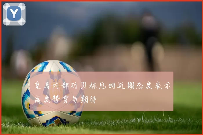 皇马内部对贝林厄姆近期态度表示高度赞赏与期待