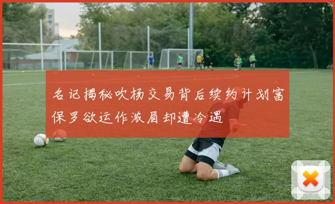 名记揭秘吹杨交易背后续约计划富保罗欲运作浓眉却遭冷遇