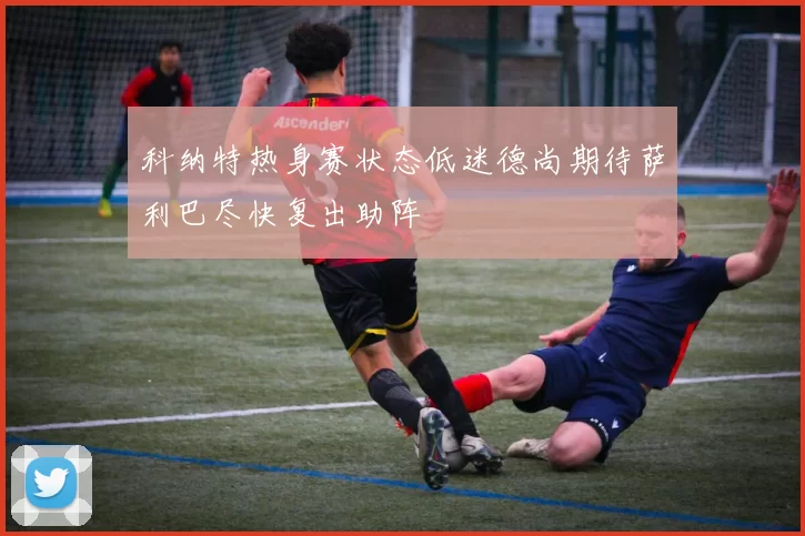 科纳特热身赛状态低迷德尚期待萨利巴尽快复出助阵