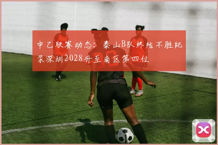 中乙联赛动态：泰山B队终结不胜纪录深圳2028升至南区第四位
