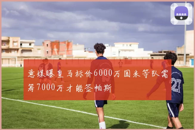 意媒曝皇马标价6000万国米等队需筹7000万才能签帕斯