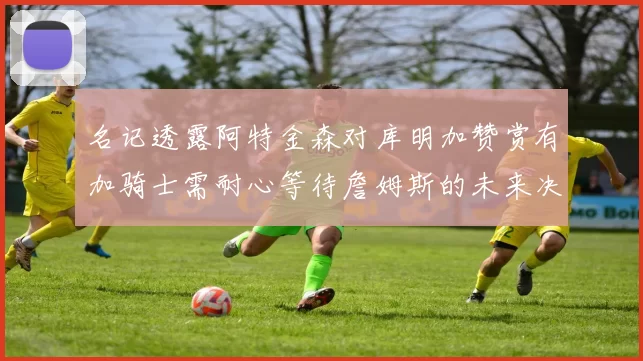 名记透露阿特金森对库明加赞赏有加骑士需耐心等待詹姆斯的未来决定
