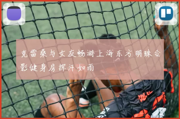 克雷桑与女友畅游上海东方明珠合影健身房挥汗如雨