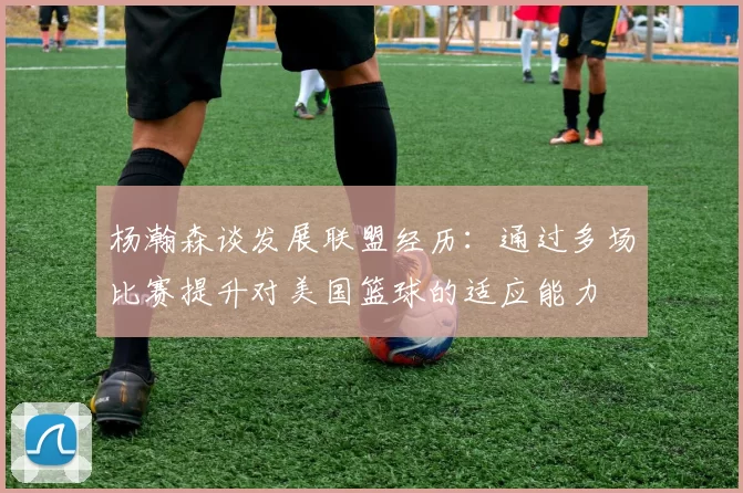 杨瀚森谈发展联盟经历：通过多场比赛提升对美国篮球的适应能力