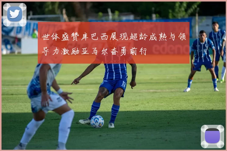 世体盛赞库巴西展现超龄成熟与领导力激励亚马尔奋勇前行