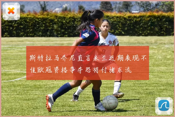 斯特拉马乔尼直言米兰近期表现不佳欧冠资格争夺恐将付诸东流