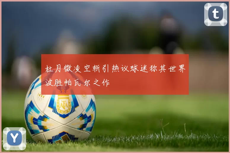 杜月徵凌空斩引热议球迷称其世界波胜帕瓦尔之作